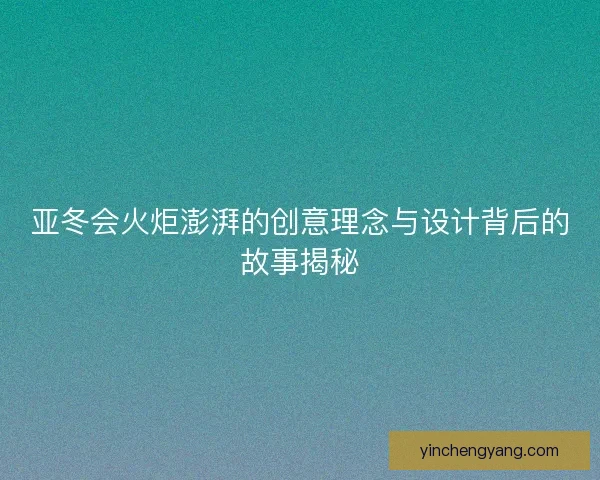 亚冬会火炬澎湃的创意理念与设计背后的故事揭秘