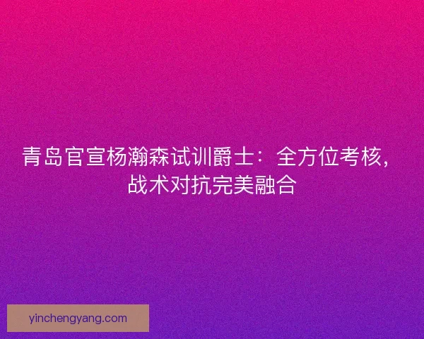 青岛官宣杨瀚森试训爵士：全方位考核，战术对抗完美融合