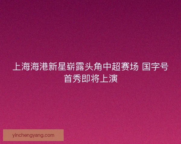 上海海港新星崭露头角中超赛场 国字号首秀即将上演