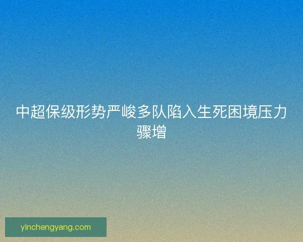 中超保级形势严峻多队陷入生死困境压力骤增