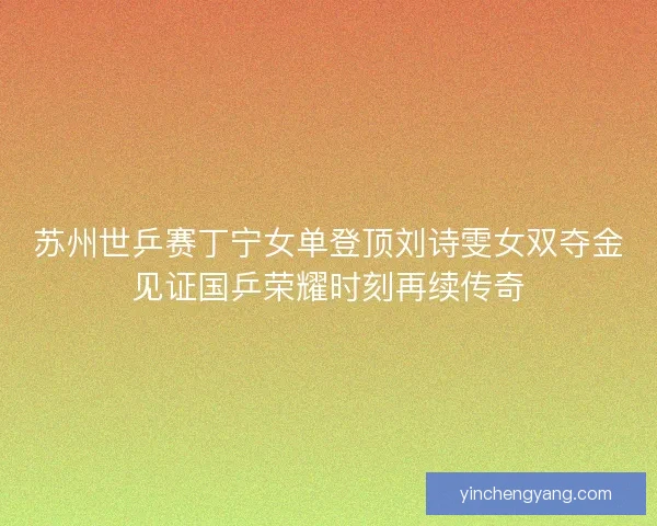 苏州世乒赛丁宁女单登顶刘诗雯女双夺金见证国乒荣耀时刻再续传奇
