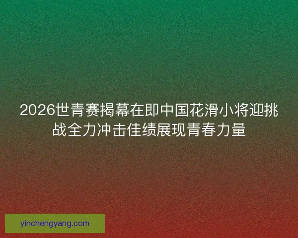 2026世青赛揭幕在即中国花滑小将迎挑战全力冲击佳绩展现青春力量 2026世青赛揭幕在即中国花滑小将迎挑战全力冲击佳绩展现青春力量