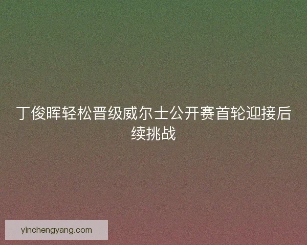 丁俊晖轻松晋级威尔士公开赛首轮迎接后续挑战 丁俊晖轻松晋级威尔士公开赛首轮迎接后续挑战