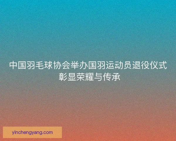 中国羽毛球协会举办国羽运动员退役仪式 彰显荣耀与传承 中国羽毛球协会举办国羽运动员退役仪式 彰显荣耀与传承