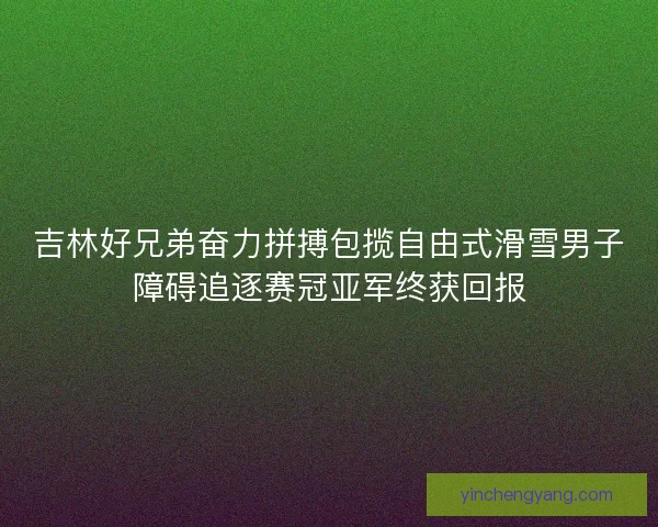 吉林好兄弟奋力拼搏包揽自由式滑雪男子障碍追逐赛冠亚军终获回报