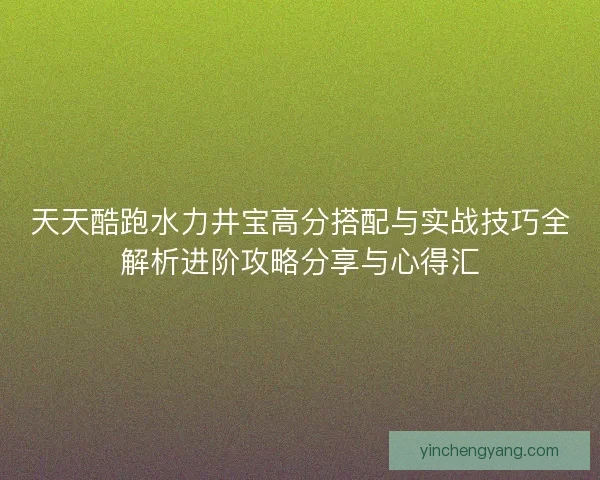 天天酷跑水力井宝高分搭配与实战技巧全解析进阶攻略分享与心得汇