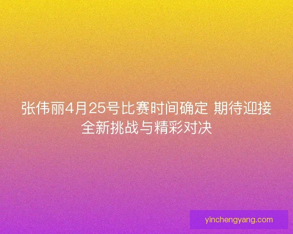 张伟丽4月25号比赛时间确定 期待迎接全新挑战与精彩对决