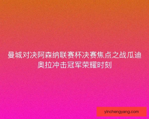 曼城对决阿森纳联赛杯决赛焦点之战瓜迪奥拉冲击冠军荣耀时刻