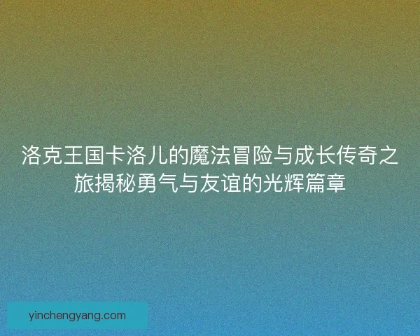洛克王国卡洛儿的魔法冒险与成长传奇之旅揭秘勇气与友谊的光辉篇章 洛克王国卡洛儿的魔法冒险与成长传奇之旅揭秘勇气与友谊的光辉篇章