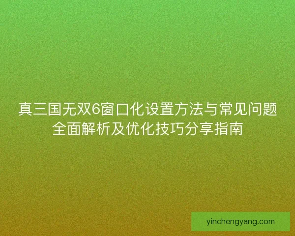 真三国无双6窗口化设置方法与常见问题全面解析及优化技巧分享指南