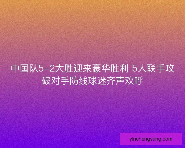 中国队5-2大胜迎来豪华胜利 5人联手攻破对手防线球迷齐声欢呼
