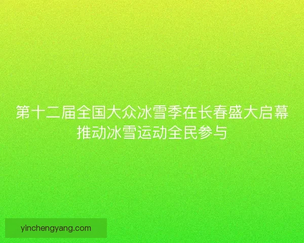第十二届全国大众冰雪季在长春盛大启幕推动冰雪运动全民参与
