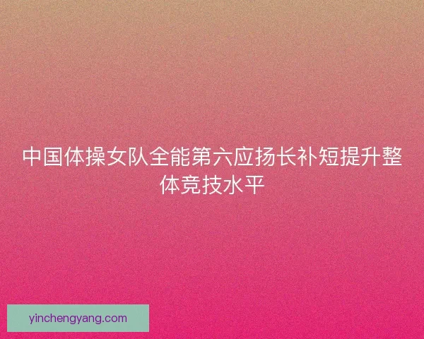 中国体操女队全能第六应扬长补短提升整体竞技水平
