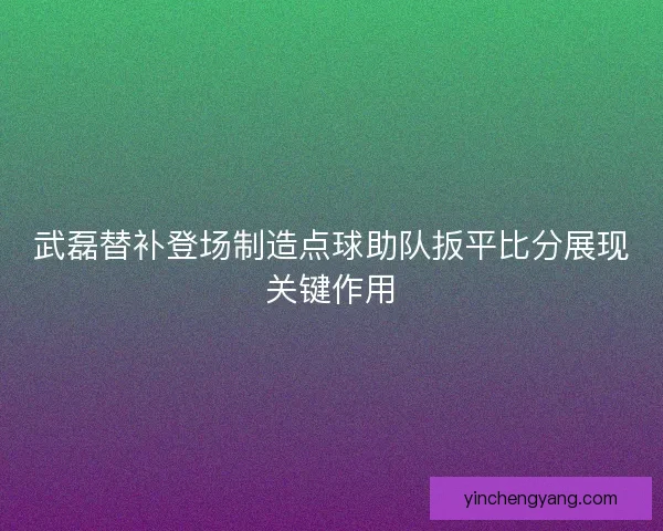 武磊替补登场制造点球助队扳平比分展现关键作用