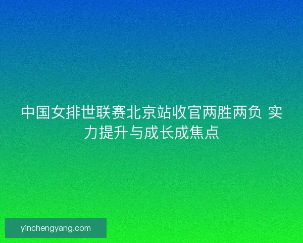 中国女排世联赛北京站收官两胜两负 实力提升与成长成焦点 中国女排世联赛北京站收官两胜两负 实力提升与成长成焦点