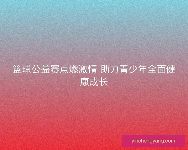 篮球公益赛点燃激情 助力青少年全面健康成长 篮球公益赛点燃激情 助力青少年全面健康成长
