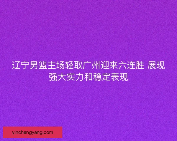 辽宁男篮主场轻取广州迎来六连胜 展现强大实力和稳定表现 辽宁男篮主场轻取广州迎来六连胜 展现强大实力和稳定表现