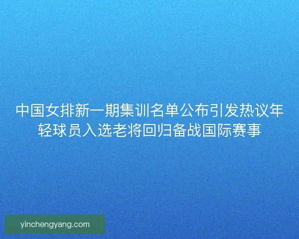 中国女排新一期集训名单公布引发热议年轻球员入选老将回归备战国际赛事 中国女排新一期集训名单公布引发热议年轻球员入选老将回归备战国际赛事