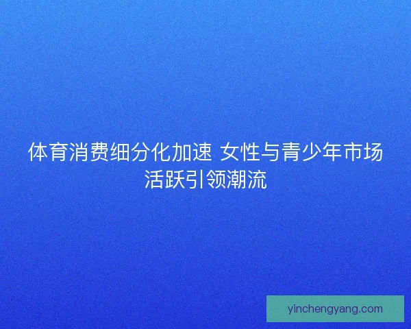 体育消费细分化加速 女性与青少年市场活跃引领潮流 体育消费细分化加速 女性与青少年市场活跃引领潮流