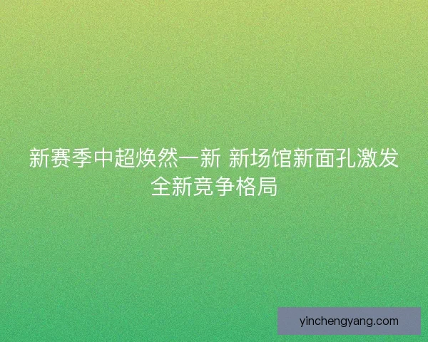 新赛季中超焕然一新 新场馆新面孔激发全新竞争格局