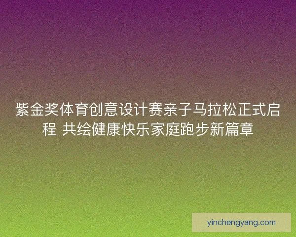 紫金奖体育创意设计赛亲子马拉松正式启程 共绘健康快乐家庭跑步新篇章