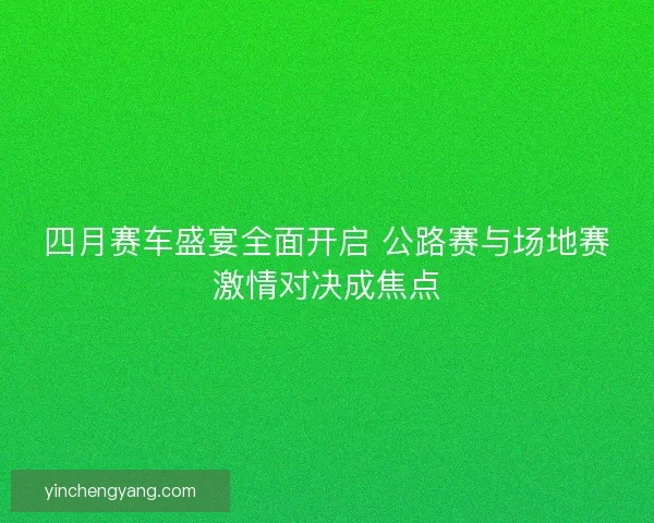 四月赛车盛宴全面开启 公路赛与场地赛激情对决成焦点