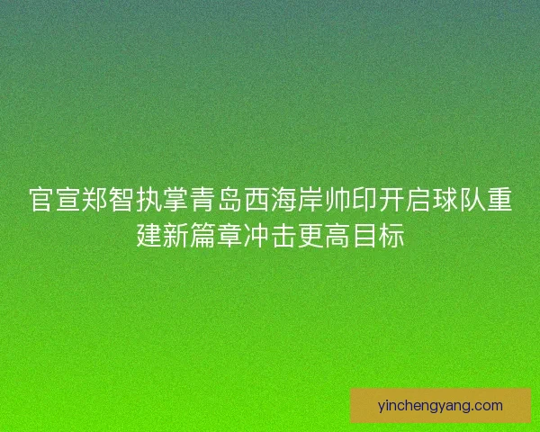 官宣郑智执掌青岛西海岸帅印开启球队重建新篇章冲击更高目标
