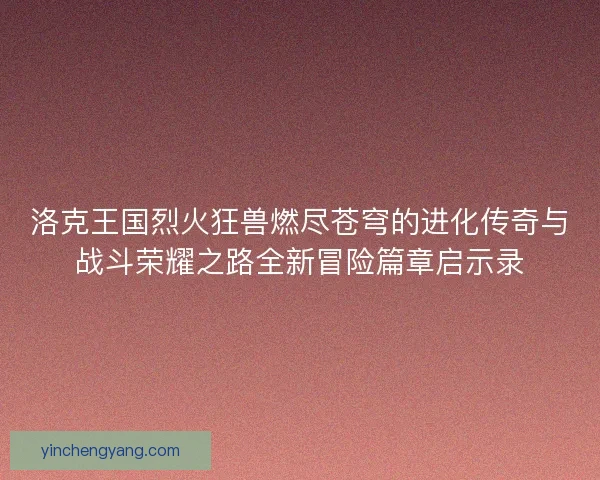 洛克王国烈火狂兽燃尽苍穹的进化传奇与战斗荣耀之路全新冒险篇章启示录