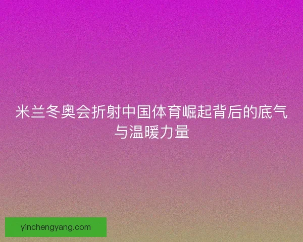 米兰冬奥会折射中国体育崛起背后的底气与温暖力量