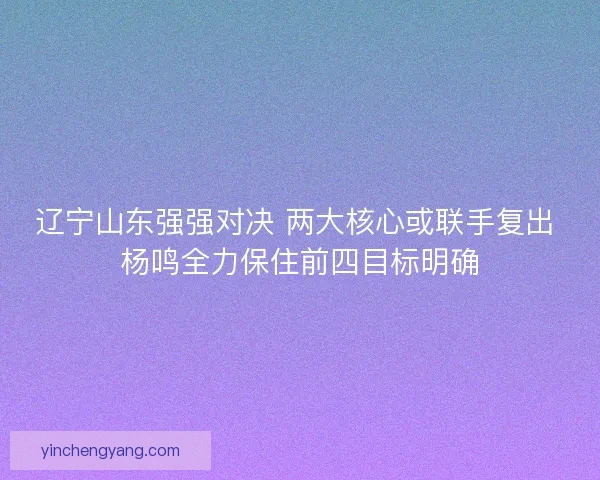 辽宁山东强强对决 两大核心或联手复出 杨鸣全力保住前四目标明确