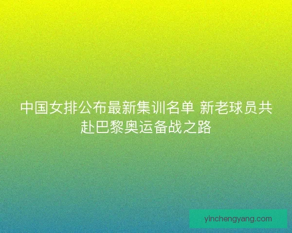 中国女排公布最新集训名单 新老球员共赴巴黎奥运备战之路 中国女排公布最新集训名单 新老球员共赴巴黎奥运备战之路